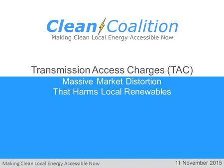 Making Clean Local Energy Accessible Now 11 November 2015 Transmission Access Charges (TAC) Massive Market Distortion That Harms Local Renewables.