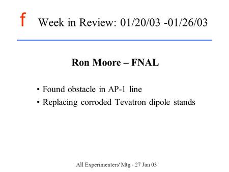 F All Experimenters' Mtg - 27 Jan 03 Week in Review: 01/20/03 -01/26/03 Ron Moore – FNAL Found obstacle in AP-1 line Replacing corroded Tevatron dipole.