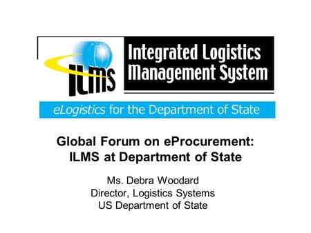 Global Forum on eProcurement: ILMS at Department of State Ms. Debra Woodard Director, Logistics Systems US Department of State.