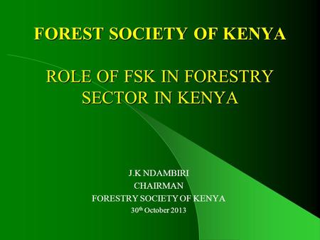 FOREST SOCIETY OF KENYA ROLE OF FSK IN FORESTRY SECTOR IN KENYA J.K NDAMBIRI CHAIRMAN FORESTRY SOCIETY OF KENYA 30 th October 2013.