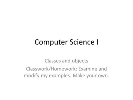 Computer Science I Classes and objects Classwork/Homework: Examine and modify my examples. Make your own.