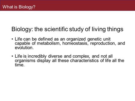 What is Biology? Biology: the scientific study of living things Life can be defined as an organized genetic unit capable of metabolism, homeostasis, reproduction,