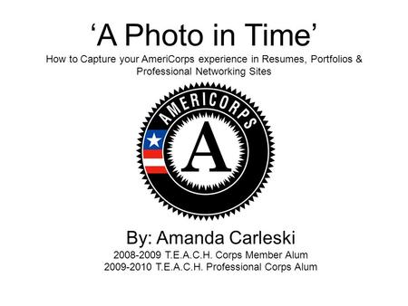 ‘A Photo in Time’ How to Capture your AmeriCorps experience in Resumes, Portfolios & Professional Networking Sites By: Amanda Carleski 2008-2009 T.E.A.C.H.