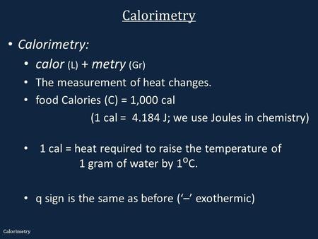 Calorimetry Calorimetry: calor (L) + metry (Gr) The measurement of heat changes. food Calories (C) = 1,000 cal (1 cal = 4.184 J; we use Joules in chemistry)