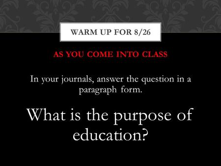 AS YOU COME INTO CLASS In your journals, answer the question in a paragraph form. What is the purpose of education? WARM UP FOR 8/26.