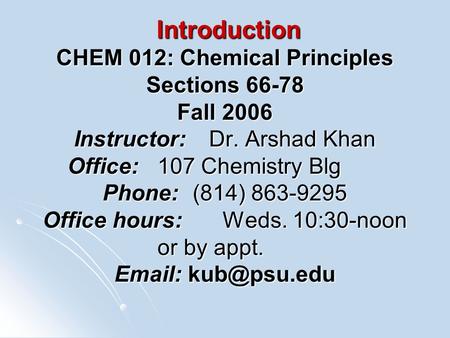 Introduction CHEM 012: Chemical Principles Sections 66-78 Fall 2006 Instructor:Dr. Arshad Khan Office:107 Chemistry Blg Phone:(814) 863-9295 Office hours:Weds.