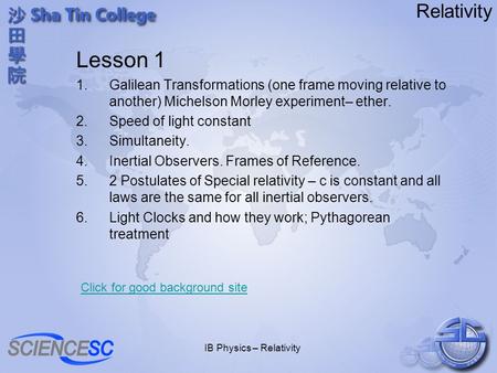 IB Physics – Relativity Relativity Lesson 1 1.Galilean Transformations (one frame moving relative to another) Michelson Morley experiment– ether. 2.Speed.