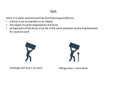 Work Work is a scalar quantity and has the following conditions: a force must be exerted on an object the object must be displaced by the force at least.