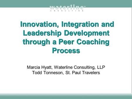 Innovation, Integration and Leadership Development through a Peer Coaching Process Marcia Hyatt, Waterline Consulting, LLP Todd Tonneson, St. Paul Travelers.