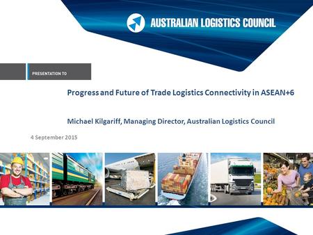 4 September 2015 Progress and Future of Trade Logistics Connectivity in ASEAN+6 Michael Kilgariff, Managing Director, Australian Logistics Council.