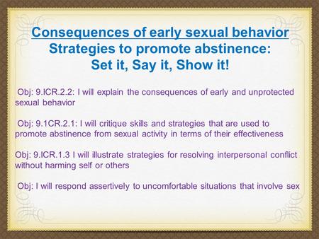 Consequences of early sexual behavior Strategies to promote abstinence: Set it, Say it, Show it! Obj: 9.ICR.2.2: I will explain the consequences of early.