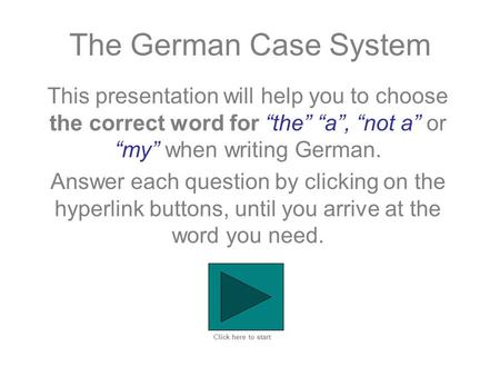 The German Case System This presentation will help you to choose the correct word for “the” “a”, “not a” or “my” when writing German. Answer each question.