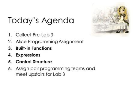 Today’s Agenda 1.Collect Pre-Lab 3 2.Alice Programming Assignment 3.Built-in Functions 4.Expressions 5.Control Structure 6.Assign pair programming teams.