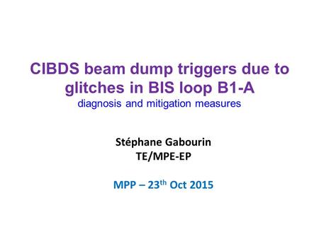 Stéphane Gabourin TE/MPE-EP MPP – 23 th Oct 2015 CIBDS beam dump triggers due to glitches in BIS loop B1-A diagnosis and mitigation measures.