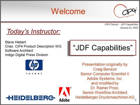 CIP4 Tutorial - JDF Capabilities January 23, 2005 1 Welcome Steve Hiebert Chair, CIP4 Product Description WG Software Architect Indigo Digital Press Division.