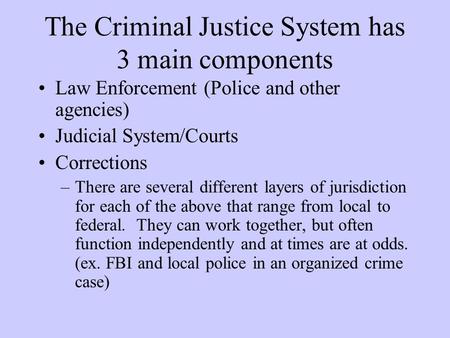 The Criminal Justice System has 3 main components Law Enforcement (Police and other agencies) Judicial System/Courts Corrections –There are several different.