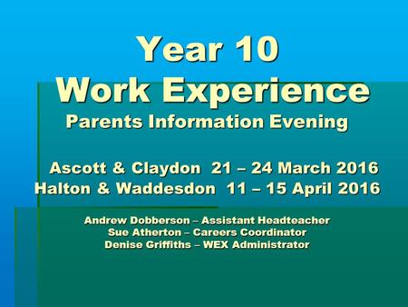 Year 10 Work Experience Parents Information Evening Ascott & Claydon 21 – 24 March 2016 Halton & Waddesdon 11 – 15 April 2016 Andrew Dobberson – Assistant.