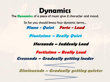 Dynamics The Dynamics of a piece of music give it character and mood. So far you should know four dynamic terms… Piano - QuietForte - Loud Pianissimo –