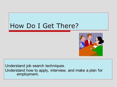 How Do I Get There? Understand job search techniques. Understand how to apply, interview, and make a plan for employment.