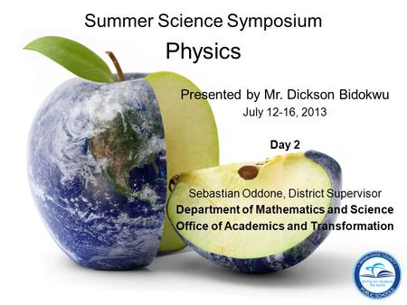 Summer Science Symposium Physics Presented by Mr. Dickson Bidokwu July 12-16, 2013 Day 2 Sebastian Oddone, District Supervisor Department of Mathematics.