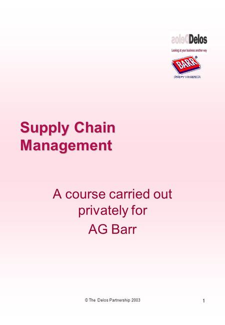 1 © The Delos Partnership 2003 Supply Chain Management A course carried out privately for AG Barr.