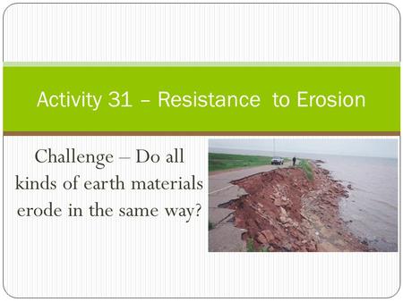 Challenge – Do all kinds of earth materials erode in the same way? Activity 31 – Resistance to Erosion.