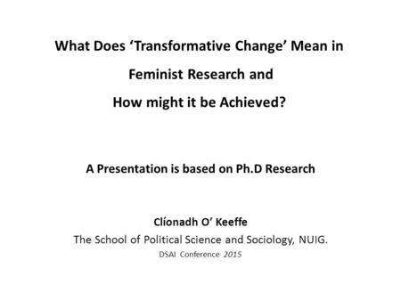 What Does ‘Transformative Change’ Mean in Feminist Research and How might it be Achieved? A Presentation is based on Ph.D Research Clíonadh O’ Keeffe The.