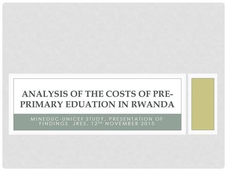 MINEDUC-UNICEF STUDY, PRESENTATION OF FINDINGS JRES, 12 TH NOVEMBER 2015 ANALYSIS OF THE COSTS OF PRE- PRIMARY EDUATION IN RWANDA.