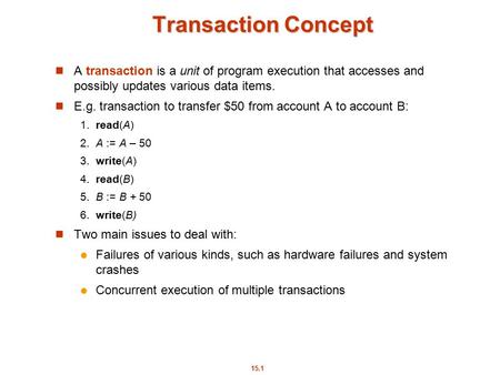 15.1 Transaction Concept A transaction is a unit of program execution that accesses and possibly updates various data items. E.g. transaction to transfer.