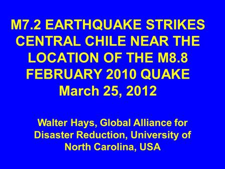 M7.2 EARTHQUAKE STRIKES CENTRAL CHILE NEAR THE LOCATION OF THE M8.8 FEBRUARY 2010 QUAKE March 25, 2012 Walter Hays, Global Alliance for Disaster Reduction,