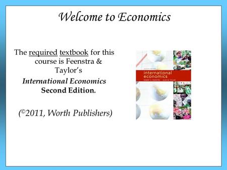 Welcome to Economics The required textbook for this course is Feenstra & Taylor’s International Economics Second Edition. ( © 2011, Worth Publishers)