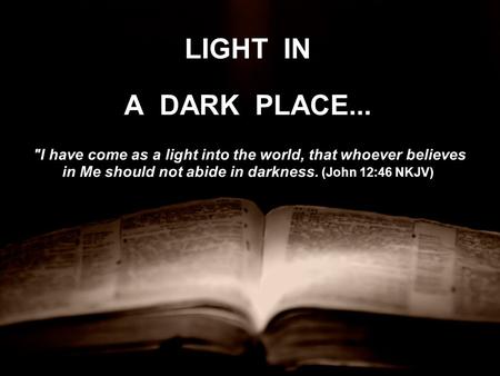 LIGHT IN A DARK PLACE... I have come as a light into the world, that whoever believes in Me should not abide in darkness. (John 12:46 NKJV) I have come.