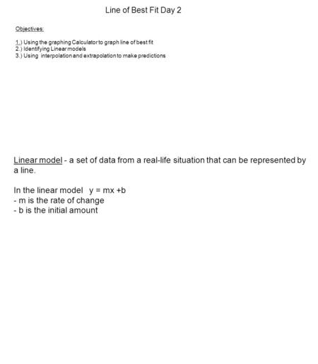 Line of Best Fit Day 2 Linear model - a set of data from a real-life situation that can be represented by a line. In the linear model y = mx +b - m is.