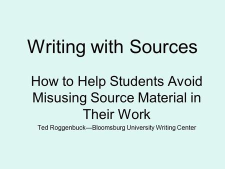 Writing with Sources How to Help Students Avoid Misusing Source Material in Their Work Ted Roggenbuck—Bloomsburg University Writing Center.