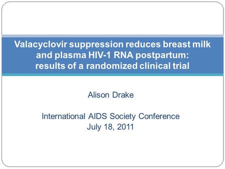 Alison Drake International AIDS Society Conference July 18, 2011 Valacyclovir suppression reduces breast milk and plasma HIV-1 RNA postpartum: results.