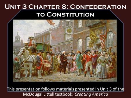 Unit 3 Chapter 8: Confederation to Constitution This presentation follows materials presented in Unit 3 of the McDougal Littell textbook: Creating America.