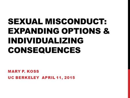 SEXUAL MISCONDUCT: EXPANDING OPTIONS & INDIVIDUALIZING CONSEQUENCES MARY P. KOSS UC BERKELEY APRIL 11, 2015.