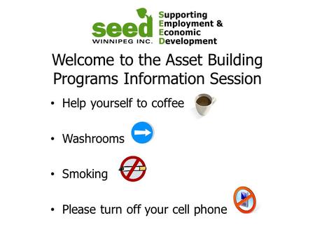 Welcome to the Asset Building Programs Information Session Help yourself to coffee Washrooms Smoking Please turn off your cell phone.