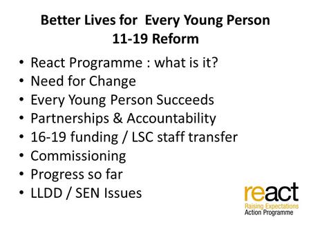 Better Lives for Every Young Person 11-19 Reform React Programme : what is it? Need for Change Every Young Person Succeeds Partnerships & Accountability.