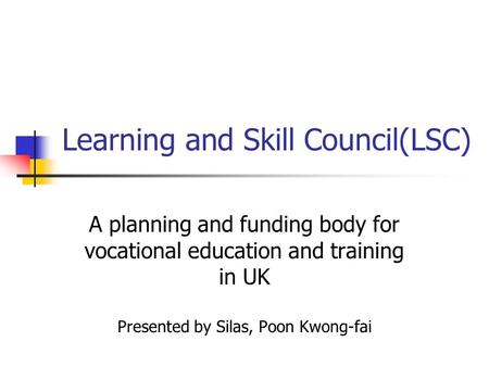 Learning and Skill Council(LSC) A planning and funding body for vocational education and training in UK Presented by Silas, Poon Kwong-fai.