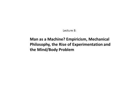 Lecture 8: Man as a Machine? Empiricism, Mechanical Philosophy, the Rise of Experimentation and the Mind/Body Problem.