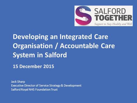 Developing an Integrated Care Organisation / Accountable Care System in Salford 15 December 2015 Jack Sharp Executive Director of Service Strategy & Development.