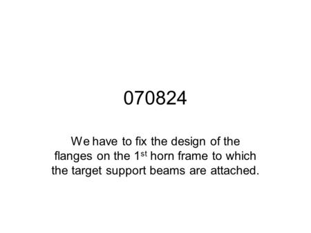 070824 We have to fix the design of the flanges on the 1 st horn frame to which the target support beams are attached.