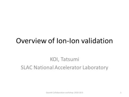 Overview of Ion-Ion validation KOI, Tatsumi SLAC National Accelerator Laboratory 1Geant4 Collaboration workshop 2010-10-5.