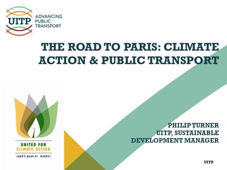 UITP THE ROAD TO PARIS: CLIMATE ACTION & PUBLIC TRANSPORT PHILIP TURNER UITP, SUSTAINABLE DEVELOPMENT MANAGER.