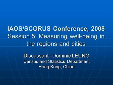 IAOS/SCORUS Conference, 2008 Session 5: Measuring well-being in the regions and cities Discussant : Dominic LEUNG Census and Statistics Department Hong.