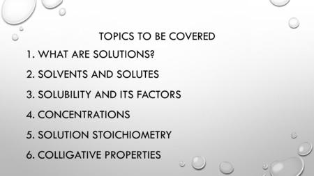 TOPICS TO BE COVERED 1.WHAT ARE SOLUTIONS? 2.SOLVENTS AND SOLUTES 3.SOLUBILITY AND ITS FACTORS 4.CONCENTRATIONS 5.SOLUTION STOICHIOMETRY 6.COLLIGATIVE.