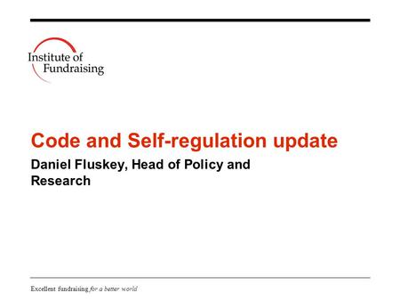 Excellent fundraising for a better world Code and Self-regulation update Daniel Fluskey, Head of Policy and Research.