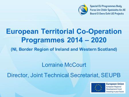 European Territorial Co-Operation Programmes 2014 – 2020 (NI, Border Region of Ireland and Western Scotland) Lorraine McCourt Director, Joint Technical.