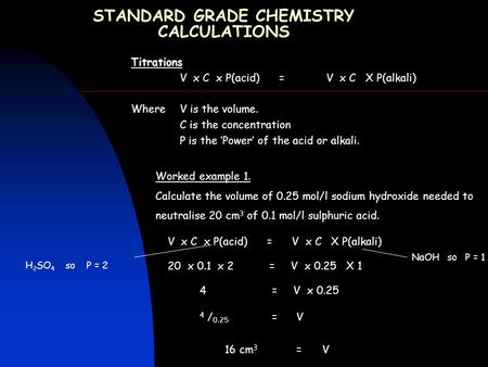 STANDARD GRADE CHEMISTRY CALCULATIONS Titrations V x C x P(acid) =V x C X P(alkali) Where V is the volume. C is the concentration P is the ‘Power’ of the.